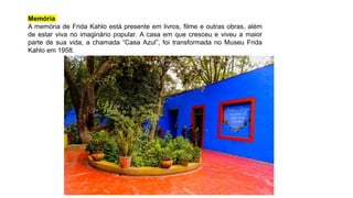 Memória
A memória de Frida Kahlo está presente em livros, filme e outras obras, além
de estar viva no imaginário popular. A casa em que cresceu e viveu a maior
parte de sua vida, a chamada “Casa Azul”, foi transformada no Museu Frida
Kahlo em 1958.
 