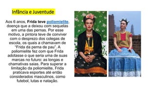 Infância e Juventude
Aos 6 anos, Frida teve poliomielite,
doença que a deixou com sequelas
em uma das pernas. Por esse
motivo, a pintora teve de conviver
com o desprezo dos colegas de
escola, os quais a chamavam de
“Frida da perna de pau”. A
poliomielite fez com que Frida
adotasse o que seria uma de suas
marcas no futuro: as longas e
chamativas saias. Para superar a
limitação da poliomielite, Frida
praticava esportes até então
considerados masculinos, como
futebol, lutas e natação.
 