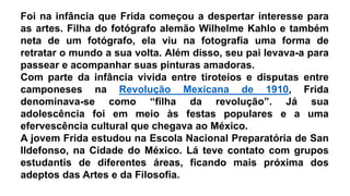 Foi na infância que Frida começou a despertar interesse para
as artes. Filha do fotógrafo alemão Wilhelme Kahlo e também
neta de um fotógrafo, ela viu na fotografia uma forma de
retratar o mundo a sua volta. Além disso, seu pai levava-a para
passear e acompanhar suas pinturas amadoras.
Com parte da infância vivida entre tiroteios e disputas entre
camponeses na Revolução Mexicana de 1910, Frida
denominava-se como “filha da revolução”. Já sua
adolescência foi em meio às festas populares e a uma
efervescência cultural que chegava ao México.
A jovem Frida estudou na Escola Nacional Preparatória de San
Ildefonso, na Cidade do México. Lá teve contato com grupos
estudantis de diferentes áreas, ficando mais próxima dos
adeptos das Artes e da Filosofia.
 