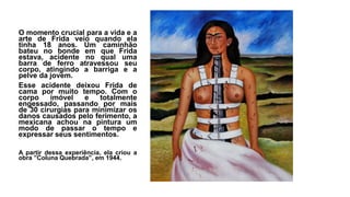 O momento crucial para a vida e a
arte de Frida veio quando ela
tinha 18 anos. Um caminhão
bateu no bonde em que Frida
estava, acidente no qual uma
barra de ferro atravessou seu
corpo, atingindo a barriga e a
pelve da jovem.
Esse acidente deixou Frida de
cama por muito tempo. Com o
corpo imóvel e totalmente
engessado, passando por mais
de 30 cirurgias para minimizar os
danos causados pelo ferimento, a
mexicana achou na pintura um
modo de passar o tempo e
expressar seus sentimentos.
A partir dessa experiência, ela criou a
obra ”Coluna Quebrada”, em 1944.
 