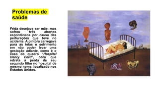 Problemas de
saúde
Frida desejava ser mãe, mas
sofreu três abortos
espontâneos por causa das
perfurações que teve no
acidente. A pintora carregava
para as telas o sofrimento
em não poder levar uma
gestação adiante, como é o
caso do quadro “Hospital
Henry Ford”, obra que
retrata a perda de seu
segundo filho no hospital de
mesmo nome, localizado nos
Estados Unidos.
 