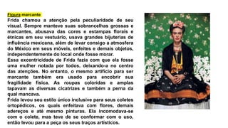Figura marcante
Frida chamou a atenção pela peculiaridade de seu
visual. Sempre manteve suas sobrancelhas grossas e
marcantes, abusava das cores e estampas florais e
étnicas em seu vestuário, usava grandes bijuterias de
influência mexicana, além de levar consigo a atmosfera
do México em seus móveis, enfeites e demais objetos,
independentemente do local onde fosse morar.
Essa excentricidade de Frida fazia com que ela fosse
uma mulher notada por todos, deixando-a no centro
das atenções. No entanto, o mesmo artifício para ser
marcante também era usado para encobrir sua
fragilidade física. As roupas coloridas e amplas
tapavam as diversas cicatrizes e também a perna da
qual mancava.
Frida levou seu estilo único inclusive para seus coletes
ortopédicos, os quais enfeitava com flores, demais
adereços e até mesmo pinturas. Ela incomodava-se
com o colete, mas teve de se conformar com o uso,
então levou para a peça os seus traços artísticos.
 