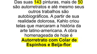 Das suas 143 pinturas, mais de 50
são autorretratos e até mesmo seus
outros trabalhos são
autobiográficos. A partir de sua
realidade dolorosa, Kahlo criou
telas que marcaram a história da
arte latino-americana. A obra
homenageada de hoje é
Autorretrato com Colar de
Espinhos e Beija-flor
 