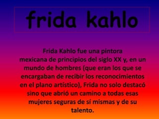 frida kahlo
Frida Kahlo fue una pintora
mexicana de principios del siglo XX y, en un
mundo de hombres (que eran los que se
encargaban de recibir los reconocimientos
en el plano artístico), Frida no solo destacó
sino que abrió un camino a todas esas
mujeres seguras de sí mismas y de su
talento.
 