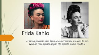Frida Kahlo
«Hanno pensato che fossi una surrealista, ma non lo ero.
Non ho mai dipinto sogni. Ho dipinto la mia realtà.»
 