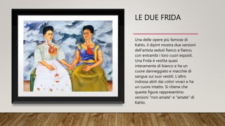 LE DUE FRIDA
Una delle opere più famose di
Kahlo, il dipint mostra due versioni
dell'artista seduti fianco a fianco,
con entrambi i loro cuori esposti.
Una Frida è vestita quasi
interamente di bianco e ha un
cuore danneggiato e macchie di
sangue sui suoi vestiti. L'altro
indossa abiti dai colori vivaci e ha
un cuore intatto. Si ritiene che
queste figure rappresentino
versioni "non amate" e "amate" di
Kahlo.
 
