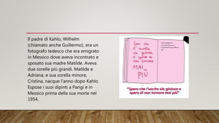 Il padre di Kahlo, Wilhelm
(chiamato anche Guillermo), era un
fotografo tedesco che era emigrato
in Messico dove aveva incontrato e
sposato sua madre Matilde. Aveva
due sorelle più grandi, Matilde e
Adriana, e sua sorella minore,
Cristina, nacque l'anno dopo Kahlo.
Espose i suoi dipinti a Parigi e in
Messico prima della sua morte nel
1954.
 