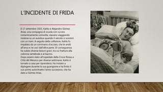 L’INCIDENTE DI FRIDA
Il 17 settembre 1925, Kahlo e Alejandro Gómez
Arias, una compagna di scuola con cui era
romanticamente coinvolta, stavano viaggiando
insieme su un autobus quando il veicolo si scontrò
con un tram. A seguito della collisione, Kahlo fu
impalato da un corrimano d'acciaio, che le andò
all'anca e ne uscì dall'altra parte. Di conseguenza
ha subito diverse lesioni gravi, tra cui fratture alla
colonna vertebrale e al bacino.
Dopo essere stato all'ospedale della Croce Rossa a
Città del Messico per diverse settimane, Kahlo è
tornato a casa per riprendersi. Ha iniziato a
dipingere durante la sua guarigione e ha finito il
suo primo autoritratto l'anno successivo, che ha
dato a Gómez Arias.
 