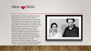 FRIDA
Nel 1929, Kahlo e il famoso muralista messicano
Diego Rivera si sposarono. Kahlo e Rivera si
incontrarono per la prima volta nel 1922 quando
andò a lavorare a un progetto nel suo liceo. Kahlo
si ricollegò con Rivera nel 1928. Incoraggiò la sua
opera d'arte e i due iniziarono una relazione. 1929
si sposano. Mai un'unione tradizionale, Kahlo e
Rivera si tenevano separati, ma case e studi
adiacenti a San Angel. Fu rattristata dalle sue
numerose infedeltà, compresa una relazione con
sua sorella Cristina, quindi 1939 divorziano. In
risposta a questo tradimento familiare, Kahlo ha
tagliato la maggior parte dei suoi lunghi capelli
scuri. Non rimasero divorziati a lungo,
risposandosi nel 1940. La coppia continuò a
condurre una vita in gran parte separata, entrambi
coinvolti con altre persone nel corso degli anni.
DIEGO
 