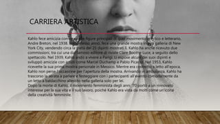 CARRIERA ARTISTICA
Kahlo fece amicizia con una delle figure principali di quel movimento artistico e letterario,
Andre Breton, nel 1938. Nello stesso anno, fece una grande mostra in una galleria di New
York City, vendendo circa la metà dei 25 dipinti mostrati lì. Kahlo ha anche ricevuto due
commissioni, tra cui una dal famoso editore di riviste Clare Boothe Luce, a seguito dello
spettacolo. Nel 1939, Kahlo andò a vivere a Parigi. Lì espose alcuni dei suoi dipinti e
sviluppò amicizie con artisti come Marcel Duchamp e Pablo Picasso. Nel 1953, Kahlo
ricevette la sua prima mostra personale in Messico. Mentre era costretto a letto all'epoca,
Kahlo non perse l'occasione per l'apertura della mostra. Arrivando in ambulanza, Kahlo ha
trascorso la serata a parlare e festeggiare con i partecipanti all'evento comodamente da
un letto a baldacchino allestito nella galleria solo per lei.
Dopo la morte di Kahlo, il movimento femminista degli anni '70 portò a un rinnovato
interesse per la sua vita e il suo lavoro, poiché Kahlo era vista da molti come un'icona
della creatività femminile.
 