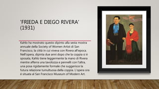 'FRIEDA E DIEGO RIVERA'
(1931)
Kahlo ha mostrato questo dipinto alla sesta mostra
annuale della Society of Women Artist di San
Francisco, la città in cui viveva con Rivera all'epoca.
Nell'opera, dipinta due anni dopo che la coppia si è
sposata, Kahlo tiene leggermente la mano di Rivera
mentre afferra una tavolozza e pennelli con l'altra,
una posa rigidamente formale che suggerisce la
futura relazione tumultuosa della coppia. L'opera ora
è situata al San Francisco Museum of Modern Art.
 