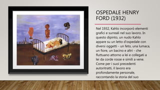 OSPEDALE HENRY
FORD (1932)
Nel 1932, Kahlo incorporò elementi
grafici e surreali nel suo lavoro. In
questo dipinto, un nudo Kahlo
appare su un letto d'ospedale con
diversi oggetti - un feto, una lumaca,
un fiore, un bacino e altri - che
fluttuano attorno a lei e collegati a
lei da corde rosse e simili a vene.
Come per i suoi precedenti
autoritratti, il lavoro era
profondamente personale,
raccontando la storia del suo
secondo aborto.
 