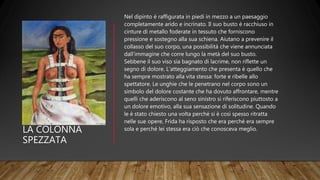 LA COLONNA
SPEZZATA
Nel dipinto è raffigurata in piedi in mezzo a un paesaggio
completamente arido e incrinato. Il suo busto è racchiuso in
cinture di metallo foderate in tessuto che forniscono
pressione e sostegno alla sua schiena. Aiutano a prevenire il
collasso del suo corpo, una possibilità che viene annunciata
dall'immagine che corre lungo la metà del suo busto.
Sebbene il suo viso sia bagnato di lacrime, non riflette un
segno di dolore. L'atteggiamento che presenta è quello che
ha sempre mostrato alla vita stessa: forte e ribelle allo
spettatore. Le unghie che le penetrano nel corpo sono un
simbolo del dolore costante che ha dovuto affrontare, mentre
quelli che aderiscono al seno sinistro si riferiscono piuttosto a
un dolore emotivo, alla sua sensazione di solitudine. Quando
le è stato chiesto una volta perché si è così spesso ritratta
nelle sue opere, Frida ha risposto che era perché era sempre
sola e perché lei stessa era ciò che conosceva meglio.
 
