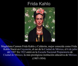 Frida Kahlo Magdalena Carmen Frida Kahlo y Calderón, mejor conocida como Frida Kahlo Nació en  Coyoacán , al sur de la  Ciudad de México , el  6 de julio  del  1907  En  1922  entró en la  Escuela Nacional Preparatoria  de  Ciudad de México , la más prestigiosa institución educativa de  México . (1907-1954) 