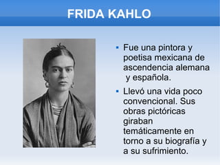 FRIDA KAHLO
 Fue una pintora y
poetisa mexicana de
ascendencia alemana
y española.
 Llevó una vida poco
convencional. Sus
obras pictóricas
giraban
temáticamente en
torno a su biografía y
a su sufrimiento.
 