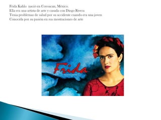 Frida Kahlo  nació en Coyoacan, México.Ella era una artista de arte y casada con Diego RiveraTenia problemas de salud por su accidente cuando era una jovenConocida por su pasión en sus mostraciones de arte  