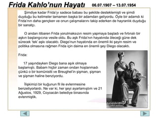 Şimdiye kadar Frida’yı sadece babası bu şekilde desteklemişti ve şimdi
duyduğu bu kelimeler tamamen başka bir adamdan geliyordu. Öyle bir adamdı ki
Frida’nın daha gençken ve onun çalışmalarını takip ederken de hayranlık duyduğu
bir sanatçı.
O andan itibaren Frida yorulmaksızın resim yapmaya başladı ve fırtınalı bir
aşkın başlangıcına vesile oldu. Bu aşk Frida’nın hayatında öleceği güne dek
sürecek ‘tek’ aşkı olacaktı. Diego’nun hayatında en önemli iki şeyin resim ve
politika olmasına rağmen Frida için daima en önemli şey Diego olacaktı.
Frida:
17 yaşındayken Diego bana aşık olmaya
başlamıştı. Babam hiçbir zaman ondan hoşlanmadı
çünkü o bir komünistti ve Breughel’in şişman, şişman
ve şişman haline benziyordu.
İlişkimizi bir kuğunun fil ile evlenmesine
benzetiyorlardı. Ne var ki, her şeyi ayarlamıştım ve 21
Ağustos, 1929, Coyoacán belediye binasında
evlenmiştik.
Frida Kahlo’nun Hayatı 06.07.1907 – 13.07.1954
 
