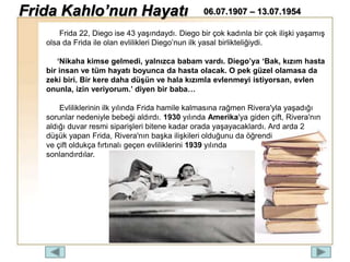 Frida 22, Diego ise 43 yaşındaydı. Diego bir çok kadınla bir çok ilişki yaşamış
olsa da Frida ile olan evlilikleri Diego’nun ilk yasal birlikteliğiydi.
‘Nikaha kimse gelmedi, yalnızca babam vardı. Diego’ya ‘Bak, kızım hasta
bir insan ve tüm hayatı boyunca da hasta olacak. O pek güzel olamasa da
zeki biri. Bir kere daha düşün ve hala kızımla evlenmeyi istiyorsan, evlen
onunla, izin veriyorum.’ diyen bir baba…
Evliliklerinin ilk yılında Frida hamile kalmasına rağmen Rivera'yla yaşadığı
sorunlar nedeniyle bebeği aldırdı. 1930 yılında Amerika'ya giden çift, Rivera'nın
aldığı duvar resmi siparişleri bitene kadar orada yaşayacaklardı. Ard arda 2
düşük yapan Frida, Rivera'nın başka ilişkileri olduğunu da öğrendi
ve çift oldukça fırtınalı geçen evliliklerini 1939 yılında
sonlandırdılar.
Frida Kahlo’nun Hayatı 06.07.1907 – 13.07.1954
 