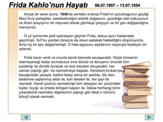 Ancak bir sene sonra, 1940'da yeniden evlenip Frida'nın çocukluğunun geçtiği
Mavi Ev'e yerleştiler. sadakatsizliğini artistik doğasının, güzelliğe olan tutkusunun
ve ilham arayışının bir meyvesi olarak görmeye çalışıyor ve bir gün değişeceğine
inanıyordu.
O yıl içerisinde yedi operasyon geçiren Frida, dokuz ayını hastanede
geçirmişti. Sırf bu yüzden birazcık da olsun sadakati hakkettiğini düşünüyordu.
Ama hiç bir şey değişmemişti. O hala egosunu aşıklarının sayısıyla besleyen bir
adamdı.
Frida karar verdi ve onunla kendi tarzında savaşacaktı. Hiçbir kimsenin
istemeyeceği kadar acımasızca sına dürüst ve dünyanın önünde tüm
çıplaklığı ile dimdik duracak ve ona meydan okuyacaktı, her
zaman yaptığı gibi. Ve resmetmeye başladı. Kendisini kırıklarıyla,
bacağındaki yarayla, kalbini kesip atmış bir şekilde, ölü iken,
bedenine saplanmış oklar ile, kan lekeleri ile, her şeyi ile
resmetti. Kendi yüzünü resmetmişti tüm detayları ile; yüzündeki
tüyler, bıyığı ve ortada birleşen kaşları ile. İstese herhangi birini
çıkarabilirdi resimden diğerlerinin yaptığı gibi fakat o tümünü
bilinçli olarak resmetti.
Frida Kahlo’nun Hayatı 06.07.1907 – 13.07.1954
 
