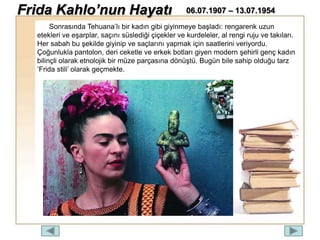 Sonrasında Tehuana’lı bir kadın gibi giyinmeye başladı: rengarenk uzun
etekleri ve eşarplar, saçını süslediği çiçekler ve kurdeleler, al rengi ruju ve takıları.
Her sabah bu şekilde giyinip ve saçlarını yapmak için saatlerini veriyordu.
Çoğunlukla pantolon, deri ceketle ve erkek botları giyen modern şehirli genç kadın
bilinçli olarak etnolojik bir müze parçasına dönüştü. Bugün bile sahip olduğu tarz
‘Frida stili’ olarak geçmekte.
Frida Kahlo’nun Hayatı 06.07.1907 – 13.07.1954
 