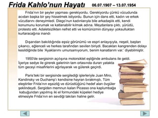 Frida’nın bir şeyler yapması gerekiyordu. Gerekiyordu çünkü vücudunda
acıdan başka bir şey hissetmek istiyordu. Bunun için dans etti, kadın ve erkek
vücutlarını deneyimledi. Diego’nun kadınlarıyla bile arkadaşlık etti, kendi
konumunu korumak ve katlanabilir kılmak adına. Meydanlara çıktı, yürüdü,
protesto etti. Adaletsizlikten nefret etti ve komünizmin dünyayı yoksulluktan
kurtaracağına inandı
Dışarıdan bakıldığında eşsiz görünümü ve espri anlayışıyla, neşeli, baştan
çıkarıcı, eğlenceli ve herkes tarafından sevilen biriydi. Bacakları kangrenden dolayı
kesildiğinde bile ‘Ayaklarımı umursamıyorum, benim kanatlarım var.’ diyebilmiştir.
1950′de sergisinin açılışına motorsiklet eşliğinde ambulans ile geldi.
İçeriye sedye ile girerek galerinin tam ortasında duran yatakta
tüm geceyi misafirlerini ağırlayarak ve gülerek geçirdi.
Paris’teki bir sergisinde sergilediği işlerleriyle Juan Miro,
Kandinsky ve Duchamp’ı kendisine hayran bırakmıştı. Tüm
eleştiriler Frida’nın eşsizliğ ve dürüstlüğünü hedef alan övgüler
şeklindeydi. Sergiden memnun kalan Picasso ona kaplumbağa
kabuğundan yapılmış iki el formundaki küpeleri hediye
etmesiyle Frida’nın en sevdiği takıları haline gelir.
Frida Kahlo’nun Hayatı 06.07.1907 – 13.07.1954
 