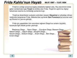 Frida'nın evliliği süresince başka erkeklerle ilişkileri oldu. Rus devriminin önde
gelen isimlerinden Lev Troçki ile birlikte olan Frida, Troçki'nin eşinin bu ilişkiyi
farketmesi üzerine bu birlikteliği sonlandırmıştı.
Troçki’ye düzenlenen suikastın ardından ressam Siqueiros’un arkadaşı olması
nedeniyle sorgulanan Frida, Meksika’dan ayrılarak San Fransisco’da bulunan eski
eşi Rivera’nın yanına gitmişti.
Frida için yaşadıkları tüm sorunlara rağmen Diego'nun anlamı büyüktü,
kocasıyla ilgili olarak şunları yazmıştı:
‘Başlangıç Diego ... Yapıcı Diego ... Çocuğum Diego..Ressam Diego ...
Babam Diego ... Oğlum Diego...Sevgilim Diego ...
Kocam Diego... Dostum Diego ... Anam Diego... Ben Diego...
Evren Diego’
Frida Kahlo’nun Hayatı 06.07.1907 – 13.07.1954
 