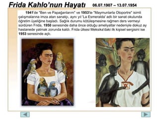 1941'de "Ben ve Papağanlarım" ve 1953'te "Maymunlarla Otoportre" isimli
çalışmalarına imza atan sanatçı, aynı yıl 'La Esmeralda' adlı bir sanat okulunda
öğretim üyeliğine başladı. Sağlık durumu kötüleşmesine rağmen ders vermeyi
sürdüren Frida, 1950 senesinde daha önce olduğu ameliyatlar nedeniyle dokuz ay
hastanede yatmak zorunda kaldı. Frida ülkesi Meksika'daki ilk kişisel sergisini ise
1953 senesinde açtı.
Frida Kahlo’nun Hayatı 06.07.1907 – 13.07.1954
 