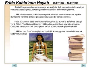 Frida tüm yaşamı boyunca omurga ve ayağı ile ilgili otuzun üzerinde ameliyat
ve sayısız tedavi gördü, fakat hiçbiri sonsuz acısını dindirmeye yetmedi.
1944 yılından sonra doktorlar ona yatak istirahati ve oturmasına ve ayakta
durmasına yardımcı olması için vücudunu saran bir korse önerdiler.
Frida bu korseyi ‘ceza’ olarak nitelendiriyor ve bu durum o dönemde yaptığı
‘Kırık Sütun (The Broken Column, 1944)’ adlı eserine ilham kaynağı olmuştur.
Otoportre sanatçının kırık omurgasını bir İon sütunu olarak göstermektedir.
1944′ten beri Frida’nın sağlığı onu çelik bir korse giymek zorunda bırakacak
kadar kötüleşmişti.
Frida Kahlo’nun Hayatı 06.07.1907 – 13.07.1954
 