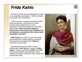 Frida Kahlo
Resimleri sürrealist akımla ilişkilendirilse de keskin
ve acı gerçekliği yansıtmaktadır. 1938′de sürrealizm
öncülerinden olan André Breton,
Frida’nın sanatını ‘bombanın etrafındaki kurdele’
olarak tanımlamıştır. Frida Kahlo’nun eserleri
sürrealist olarak nitelendirilse de o bunu
reddetmiştir. Frida Kahlo eserlerini bu sözcüklerle
ifade etmiştir. ‘Benim sürrealist olduğumu
düşünüyorlar. Fakat hiçbir zaman hayallerimi ya
da kabuslarımı resmetmedim. Ben sadece kendi
gerçekliğimi resmettim.’
Pablo Picasso’nun "Biz onun gibi insan yüzleri
çizmeyi bilmiyoruz" dediği sanatçının 70 eserinin
50'si ressama hayranlığıyla bilinen Madonna
tarafından satın alınmıştır.
Oto portreleriyle tanınan Frida'nın hayatı,
yönetmenliğini Julie Taymor'ın yaptığı ve Salma
Hayek'in sanatçıyı canlandırdığı 2002 tarihli Frida
filmiyle beyaz perdede hayat bulmuştur. Kahlo,
yaşarken ünlü olmuş, resimlerinin çoğu satmış nadir
sanatçılardan biridir.
 