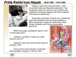Diego’nun eşi Frida’yı tutkuyla öperken, 1950
yılında ABC hastanesi, Meksika’da çekilmiştir. Frida
bacağından dolayı son bulmaz bir acı çekerken sağ
ayağındaki morarmaya başlayan dört parmak gelecek
olan kangrenin habercisiydi.
Amputasyon önerilmişti. Frida bir yılını o hastanede
geçirmişti. Korsesinin üzeri komünizm işaretleri ve
gelen ziyaretçilerin imzaları ile renklenmişti. Odası
aynalar, fotoğraflar gibi Frida’ya ait parçalarla
şenlenmiti.
1953′te sağ ayağını günlüğünde uğurlar, Frida
ve altına şöyle yazar:
‘Ayaklarım, kanatlarım varken size neden
ihtiyacım olsun ki?’
Gelecek yıl aşırı doz morfin ile Ölüm Diyarı’na
varacaktı, Frida .
‘Çıkış yolunun güzel olacağını ve asla geri
dönmeyeceğimi umuyorum’, Temmuz 1954
Frida Kahlo’nun Hayatı 06.07.1907 – 13.07.1954
 