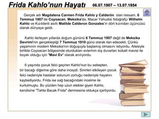 Gerçek adı Magdalena Carmen Frida Kahlo y Calderón olan ressam, 6
Temmuz 1907’de Coyoacan, Meksika'da, Macar Yahudisi fotoğrafçı Wilhelm
Kahlo ve Kızılderili asıllı Matilde Calderon Gonzales’in dört kızından üçüncüsü
olarak dünyaya geldi.
Kahlo ilerleyen yıllarda doğum gününü 6 Temmuz 1907 değil de Meksika
Devrimi'nin gerçekleştiği 7 Temmuz 1910 günü olarak ilan edecekti. Çünkü
yaşamının modern Meksika'nın doğuşuyla başlamış olmasını istiyordu. Ailesiyle
birlikte Coyoacan bölgesinde oturdukları evlerinin dış duvarları kobalt mavisi ile
boyalı olduğu için "Mavi Ev" olarak anılıyordu.
6 yaşında çocuk felci geçiren Kahlo'nun bu sebepten,
bir bacağı diğerine göre daha inceydi. Sinirleri etkileyen çocuk
felci nedeniyle hastalar solunum zorluğu nedeniyle hayatını
kaybediyordu. Frida ise sağ bacağındaki incelme ile
kurtulmuştu. Bu yüzden hep uzun etekler giyen Kahlo,
kendisine "Tahta Bacak Frida" denmesine oldukça içerliyordu.
Frida Kahlo’nun Hayatı 06.07.1907 – 13.07.1954
 