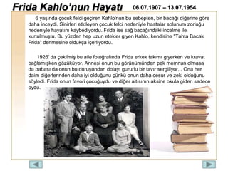 6 yaşında çocuk felci geçiren Kahlo'nun bu sebepten, bir bacağı diğerine göre
daha inceydi. Sinirleri etkileyen çocuk felci nedeniyle hastalar solunum zorluğu
nedeniyle hayatını kaybediyordu. Frida ise sağ bacağındaki incelme ile
kurtulmuştu. Bu yüzden hep uzun etekler giyen Kahlo, kendisine "Tahta Bacak
Frida" denmesine oldukça içerliyordu.
1926′ da çekilmiş bu aile fotoğrafında Frida erkek takımı giyerken ve kravat
bağlamışken gözüküyor. Annesi onun bu görünümünden pek memnun olmasa
da babası da onun bu duruşundan dolayı gururlu bir tavır sergiliyor. . Ona her
daim diğerlerinden daha iyi olduğunu çünkü onun daha cesur ve zeki olduğunu
söyledi. Frida onun favori çocuğuydu ve diğer altısının aksine okula giden sadece
oydu.
Frida Kahlo’nun Hayatı 06.07.1907 – 13.07.1954
 