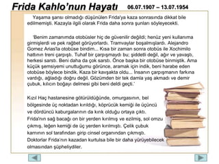 Yaşama şansı olmadığı düşünülen Frida'ya kaza sonrasında dikkat bile
edilmemişti. Kazayla ilgili olarak Frida daha sonra şunları söyleyecekti.
‘Benim zamanımda otobüsler hiç de güvenilir değildi; henüz yeni kullanıma
girmişlerdi ve pek rağbet görüyorlardı. Tramvaylar boşalmışlardı. Alejandro
Gomez Arias'la otobüse bindim... Kısa bir zaman sonra otobüs ile Xochimilo
hattının treni çarpıştı. Tuhaf bir çarpışmaydı bu; şiddetli değil, ağır ve yavaştı,
herkesi sarstı. Beni daha da çok sarstı. Önce başka bir otobüse binmiştik. Ama
küçük şemsiyemi unuttuğumu görünce, aramak için indik, beni harabe eden
otobüse böylece bindik. Kaza bir kavşakta oldu... İnsanın çarpışmanın farkına
vardığı, ağladığı doğru değil. Gözümden bir tek damla yaş akmadı ve demir
çubuk, kılıcın boğayı delmesi gibi beni deldi geçti.’
Kızıl Haç hastanesine götürüldüğünde, omurgasının, bel
bölgesinde üç noktadan kırıldığı, köprücük kemiği ile üçüncü
ve dördüncü kaburgalarının da kırık olduğu ortaya çıktı.
Frida'nın sağ bacağı on bir yerden kırılmış ve ezilmiş, sol omzu
çıkmış, leğen kemiği de üç yerden kırılmıştı. Çelik çubuk
karnının sol tarafından girip cinsel organından çıkmıştı.
Doktorlar Frida’nın kazadan kurtulsa bile bir daha yürüyebilecek
olmasından şüpheliydiler.
Frida Kahlo’nun Hayatı 06.07.1907 – 13.07.1954
 