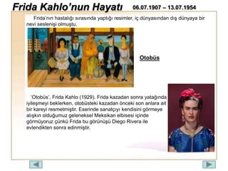 Frida’nın hastalığı sırasında yaptığı resimler, iç dünyasından dış dünyaya bir
nevi seslenişi olmuştu.
‘Otobüs’, Frida Kahlo (1929). Frida kazadan sonra yatağında
iyileşmeyi beklerken, otobüsteki kazadan önceki son anlara ait
bir kareyi resmetmiştir. Eserinde sanatçıyı kendisini görmeye
alışkın olduğumuz geleneksel Meksikan elbisesi içinde
görmüyoruz çünkü Frida bu görünüşü Diego Rivera ile
evlendikten sonra edinmiştir.
Otobüs
Frida Kahlo’nun Hayatı 06.07.1907 – 13.07.1954
 
