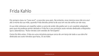 Frida Kahlo
Ela sempre viveu na “casa azul”, a casa dos seus pais. No entanto, essa mesma casa não era azul
até à morte da sua mãe, quando Frida decidiu pintá-la de azul em vez do velho cor-de-rosa.
A sua mãe colocava um espelho sobre a cama de onde não podia sair e um cavalete adaptado
para que ela pudesse pintar deitada e Frida fez o seu primeiro auto-retrato dedicado a Alejandro
que a abandonou: “Auto-retrato com vestido de Terciopelo”.
Como foi dito antes, Frida era uma retratista porque cerca de um terço de toda a sua obra foi
dedicada aos auto-retratos que fazia, 55 ao todo.
PATRÍCIA DIAS Nº14 12ºJ
 