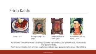 Frida Kahlo
No entanto também é muito vísivel nos quadros a preferência por pintar frutas, resultado da
falta de fertilidade.
Assim como retratos com animais ou plantas exóticas, algo que preenchia a sua vida solitária.
PATRÍCIA DIAS Nº14 12ºJ
Tunas -1937 Fulang-Chang y yo -
1937
Autorretrato con un
mono - 1938
Xochitl Flor de la
Vida -1938
 