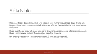 Frida Kahlo
Dois anos depois do acidente, Frida leva três dos seus melhores quadros a Diego Rivera, um
famoso pintor que conheceu quando frequentava a Escola Preparatória Nacional, para que os
analisasse.
Diego reconheceu o seu talento, e foi a partir desse ano que começou o relacionamento, onde
Diego a encorajava a pintar, influenciando-a na paleta de cores.
Um ano depois casaram-se, na altura ela com 22 anos e Rivera com 43.
PATRÍCIA DIAS Nº14 12ºJ
 