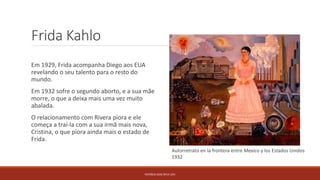 Frida Kahlo
Em 1929, Frida acompanha Diego aos EUA
revelando o seu talento para o resto do
mundo.
Em 1932 sofre o segundo aborto, e a sua mãe
morre, o que a deixa mais uma vez muito
abalada.
O relacionamento com Rivera piora e ele
começa a traí-la com a sua irmã mais nova,
Cristina, o que piora ainda mais o estado de
Frida.
PATRÍCIA DIAS Nº14 12ºJ
Autorretrato en la frontera entre Mexico y los Estados Unidos
1932
 