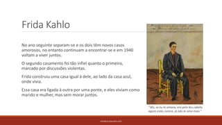 Frida Kahlo
No ano seguinte separam-se e os dois têm novos casos
amorosos, no entanto continuam a encontrar-se e em 1940
voltam a viver juntos.
O segundo casamento foi tão infiel quanto o primeiro,
marcado por discussões violentas.
Frida construiu uma casa igual à dele, ao lado da casa azul,
onde vivia.
Essa casa era ligada à outra por uma ponte, e eles viviam como
marido e mulher, mas sem morar juntos.
PATRÍCIA DIAS Nº14 12ºJ
“Vês, se eu te amava, era pelo teu cabelo,
agora estás careca, já não te amo mais.”
 