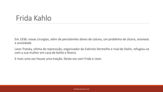 Frida Kahlo
Em 1936: novas cirurgias, além de persistentes dores de coluna, um problema de úlcera, anorexia
e ansiedade.
Leon Trotsky, vítima de represssão, organizador do Exército Vermelho e rival de Stalin, refugiou-se
com a sua mulher em casa de Kahlo e Rivera.
E mais uma vez houve uma traição. Desta vez com Frida e Leon.
PATRÍCIA DIAS Nº14 12ºJ
 