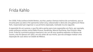Frida Kahlo
Em 1938, Frida conhece André Breton, escritor, poeta e famoso teórico do surrealismo, que se
encanta pela sua obra e lhe apresenta Julian Levy, colecionador e dono de uma galeria em Nova
York, responsável por organizar a sua primeira exposição, realizada no ano seguinte.
A exposição foi um sucesso, o que lhe abriu portas para mais exposições em Paris, por exemplo,
onde conheceu artistas como Pablo Picasso, Kandinsky, Marcel Duchamp, Paul Eluard e Max
Ernst. Frida foi a primeira pintora mexicana a ter um de seus quadros expostos no Museu do
Louvre, mas foi apenas em 1953, um ano antes de sua morte, que ela consegue realizar uma
exposição de suas obras na Cidade do México.
PATRÍCIA DIAS Nº14 12ºJ
 