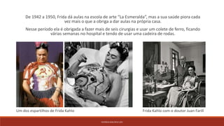 PATRÍCIA DIAS Nº14 12ºJ
De 1942 a 1950, Frida dá aulas na escola de arte “La Esmeralda”, mas a sua saúde piora cada
vez mais o que a obriga a dar aulas na própria casa.
Nesse período ela é obrigada a fazer mais de seis cirurgias e usar um colete de ferro, ficando
várias semanas no hospital e tendo de usar uma cadeira de rodas.
Frida Kahlo com o doutor Juan FarillUm dos espartilhos de Frida Kahlo
 