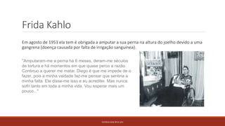 Frida Kahlo
Em agosto de 1953 ela tem é obrigada a amputar a sua perna na altura do joelho devido a uma
gangrena (doença causada por falta de irrigação sanguínea).
PATRÍCIA DIAS Nº14 12ºJ
''Amputaram-me a perna há 6 meses, deram-me séculos
de tortura e há momentos em que quase perco a razão.
Continuo a querer me matar. Diego é que me impede de o
fazer, pois a minha vaidade faz-me pensar que sentiria a
minha falta. Ele disse-me isso e eu acreditei. Mas nunca
sofri tanto em toda a minha vida. Vou esperar mais um
pouco...''
 