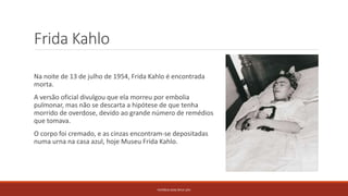 Frida Kahlo
Na noite de 13 de julho de 1954, Frida Kahlo é encontrada
morta.
A versão oficial divulgou que ela morreu por embolia
pulmonar, mas não se descarta a hipótese de que tenha
morrido de overdose, devido ao grande número de remédios
que tomava.
O corpo foi cremado, e as cinzas encontram-se depositadas
numa urna na casa azul, hoje Museu Frida Kahlo.
PATRÍCIA DIAS Nº14 12ºJ
 