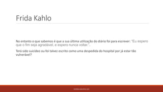 Frida Kahlo
No entanto o que sabemos é que a sua última utilização do diário foi para escrever: “Eu espero
que o fim seja agradável, e espero nunca voltar.”.
Terá sido suicídeo ou foi talvez escrito como uma despedida do hospital por já estar tão
vulnerável?
PATRÍCIA DIAS Nº14 12ºJ
 