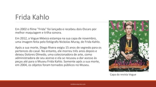Frida Kahlo
Em 2002 o filme "Frida" foi lançado e recebeu dois Oscars por
melhor maquiagem e trilha sonora.
Em 2012, a Vogue México estampa na sua capa de novembro,
uma imagem feita pelo fotógrafo Nickolas Muray, de Frida Kahlo.
Após a sua morte, Diego Rivera exigiu 15 anos de segredo para os
pertences do casal. No entanto, ele morreu três anos depois e
deixou Dolores Olmedo, uma colecionadora de arte, como
administradora de seu acervo e ela se recusou a dar acesso às
peças até para o Museu Frida Kahlo. Somente após a sua morte,
em 2004, os objetos foram tornados públicos no Museu.
PATRÍCIA DIAS Nº14 12ºJ
Capa da revista Vogue
 