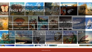 Frida Kahlo - pintura
O surrealismo foi um movimento artístico nascido em Paris na década de 1920, período das
vanguardas, período entre as duas Grandes Guerras Mundiais.
André Breton, que conheceu Frida era o principal líder e mentor deste movimento.
O surrealismo tem como grandes influências os ideais do dadaísmo e as teorias psicanalíticas de
Freud, logo os artistas pretendem criar algo que destrua a racionalização, combinando o
abstrato, com o irreal e o inconsciente.
PATRÍCIA DIAS Nº14 12ºJ
 