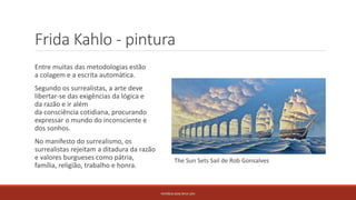 Frida Kahlo - pintura
Entre muitas das metodologias estão
a colagem e a escrita automática.
Segundo os surrealistas, a arte deve
libertar-se das exigências da lógica e
da razão e ir além
da consciência cotidiana, procurando
expressar o mundo do inconsciente e
dos sonhos.
No manifesto do surrealismo, os
surrealistas rejeitam a ditadura da razão
e valores burgueses como pátria,
família, religião, trabalho e honra.
PATRÍCIA DIAS Nº14 12ºJ
The Sun Sets Sail de Rob Gonsalves
 