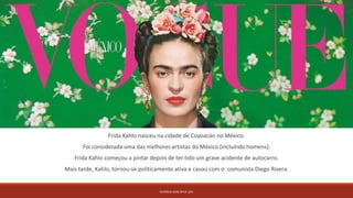 Frida Kahlo nasceu na cidade de Coyoacán no México.
Foi considerada uma das melhores artistas do México (incluíndo homens).
Frida Kahlo começou a pintar depois de ter tido um grave acidente de autocarro.
Mais tarde, Kahlo, tornou-se politicamente ativa e casou com o comunista Diego Rivera.
PATRÍCIA DIAS Nº14 12ºJ
 