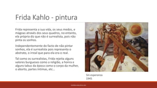 Frida Kahlo - pintura
Frida representa a sua vida, os seus medos, e
mágoas através dos seus quadros, no entanto,
ela própria diz que não é surrealista, pois não
pinta os sonhos.
Independentemente do facto de não pintar
sonhos, ela é surrealista pois representa o
abstrato, o irreal que para ela era o real.
Tal como os surrealistas, Frida rejeita alguns
valores burgueses como a religião, a honra e
alguns tabus da época como o corpo da mulher,
o aborto, partes íntimas, etc…
PATRÍCIA DIAS Nº14 12ºJ
Sin esperanza
1945
 